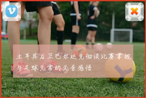 土耳其后卫巴尔达克彻谈比赛掌控与足球无常的无奈感悟