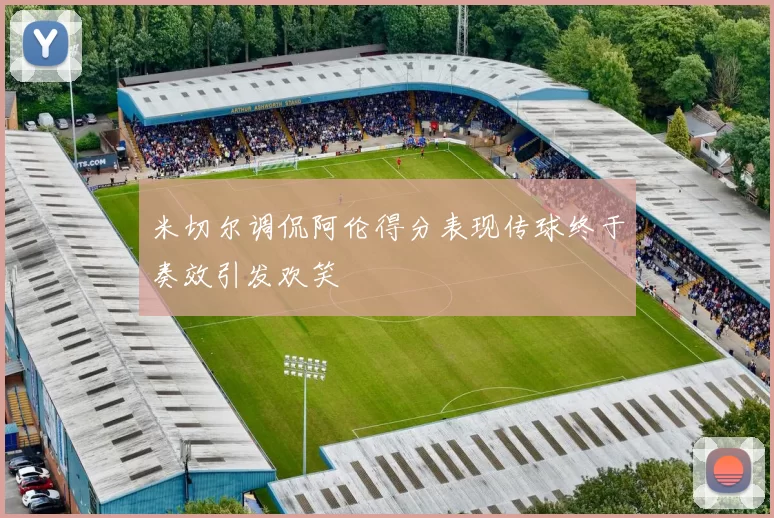 米切尔调侃阿伦得分表现传球终于奏效引发欢笑