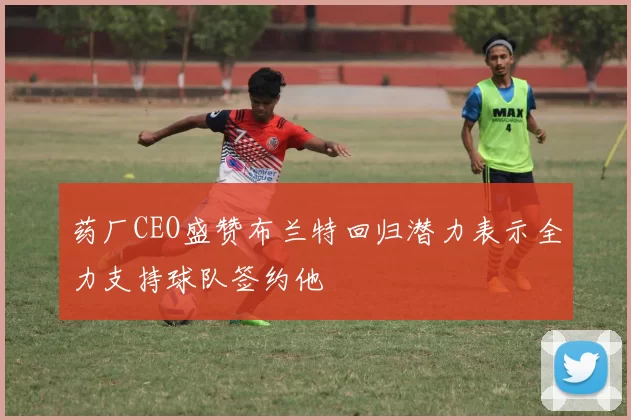 药厂CEO盛赞布兰特回归潜力表示全力支持球队签约他