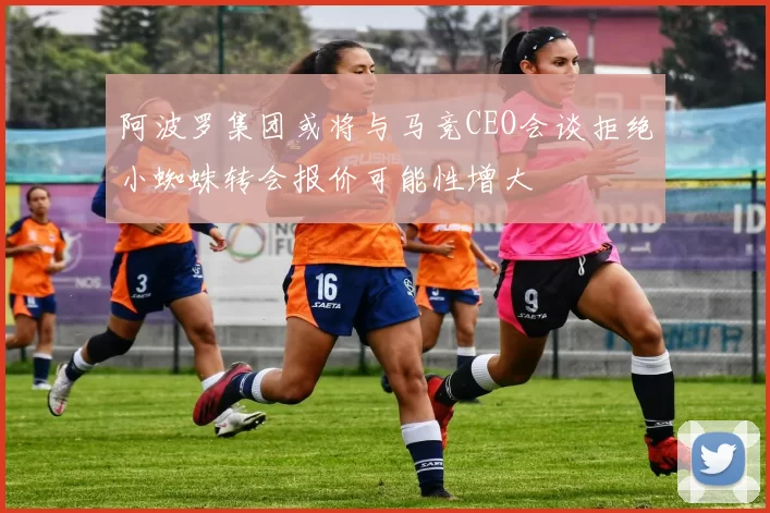 阿波罗集团或将与马竞CEO会谈拒绝小蜘蛛转会报价可能性增大