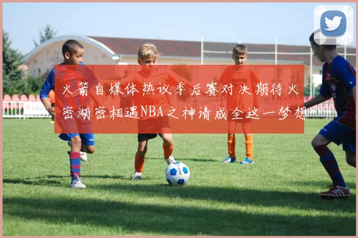 火箭自媒体热议季后赛对决期待火密湖密相遇NBA之神请成全这一梦想