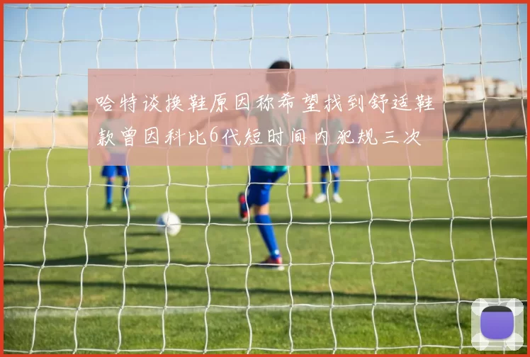 哈特谈换鞋原因称希望找到舒适鞋款曾因科比6代短时间内犯规三次