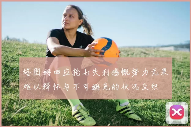 塔图姆回应抢七失利感慨努力无果难以释怀与不可避免的状况交织