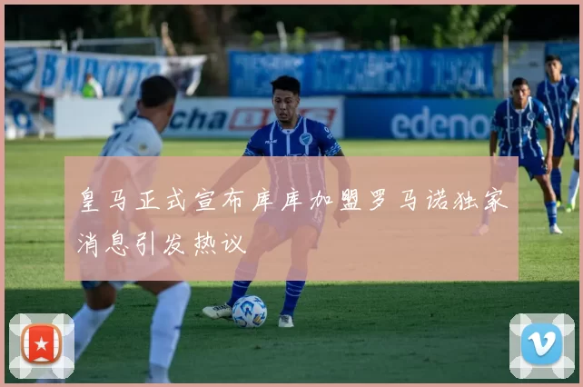 皇马正式宣布库库加盟罗马诺独家消息引发热议