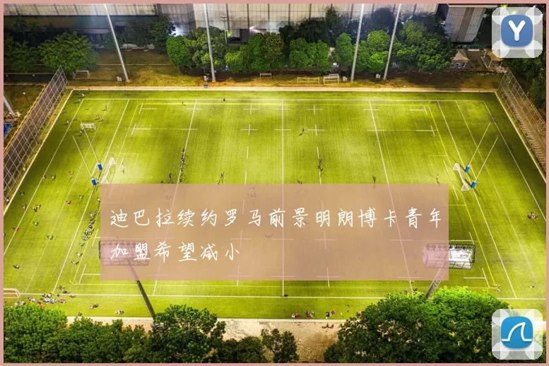 迪巴拉续约罗马前景明朗博卡青年加盟希望减小
