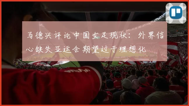 马德兴评论中国女足现状：外界信心缺失亚运会期望过于理想化