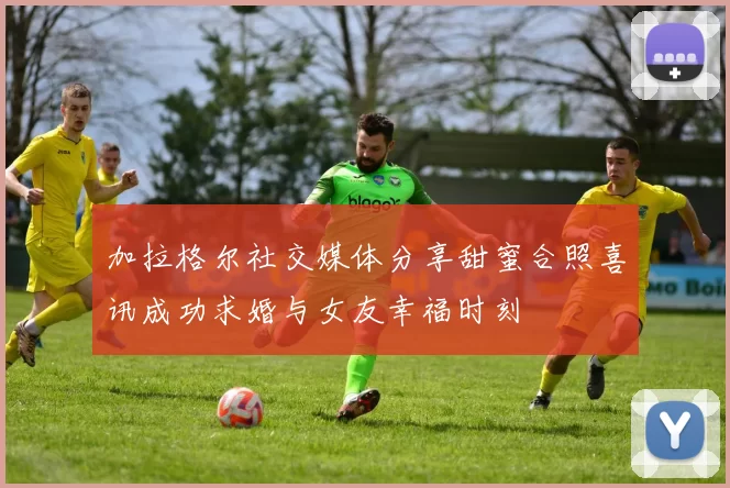 加拉格尔社交媒体分享甜蜜合照喜讯成功求婚与女友幸福时刻