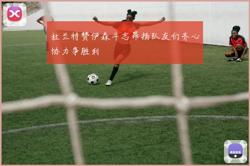 杜兰特赞伊森斗志昂扬队友们齐心协力争胜利