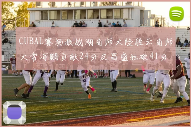 CUBAL赛场激战湖南师大险胜云南师大常海鹏贡献24分皮昌盛独砍41分6断