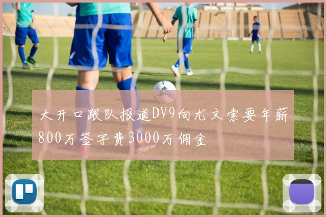 大开口跟队报道DV9向尤文索要年薪800万签字费3000万佣金