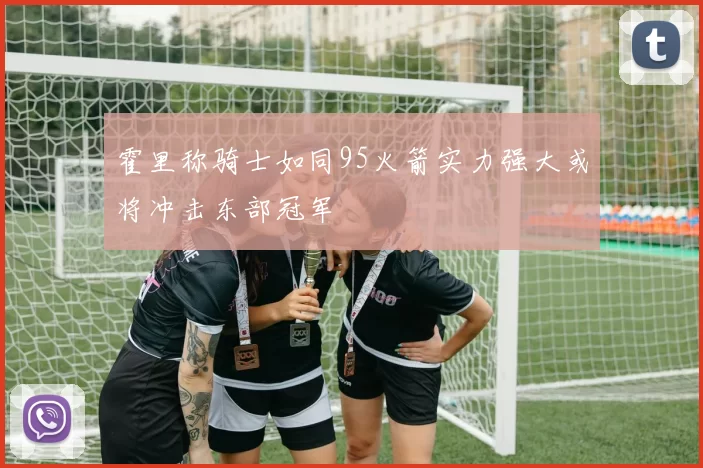 霍里称骑士如同95火箭实力强大或将冲击东部冠军