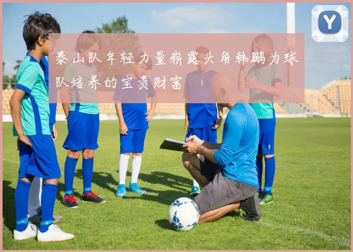 泰山队年轻力量崭露头角韩鹏为球队培养的宝贵财富