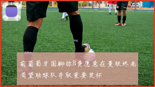 前葡萄牙国脚称B费愿意在曼联终老渴望助球队夺取重要奖杯