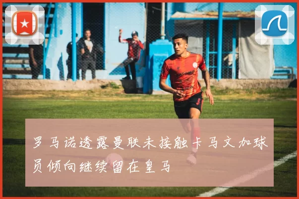 罗马诺透露曼联未接触卡马文加球员倾向继续留在皇马