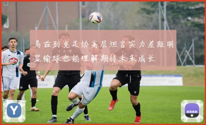 乌兹别克足协高层坦言实力差距明显输球也能理解期待未来成长