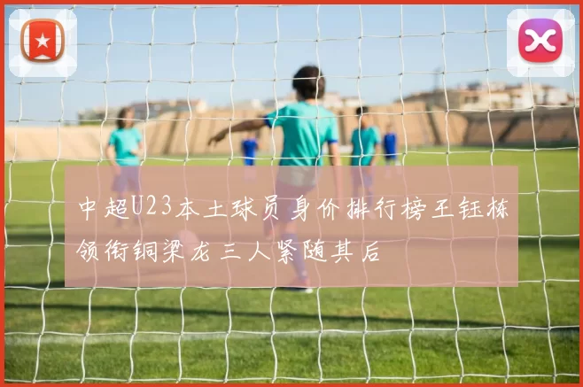 中超U23本土球员身价排行榜王钰栋领衔铜梁龙三人紧随其后