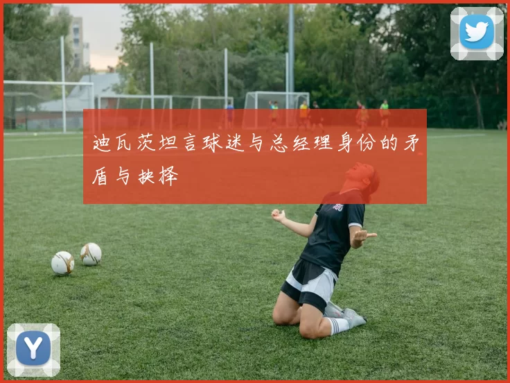 迪瓦茨坦言球迷与总经理身份的矛盾与抉择