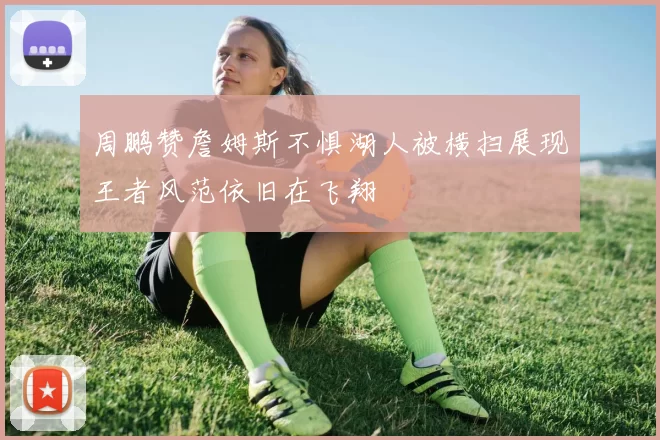 周鹏赞詹姆斯不惧湖人被横扫展现王者风范依旧在飞翔