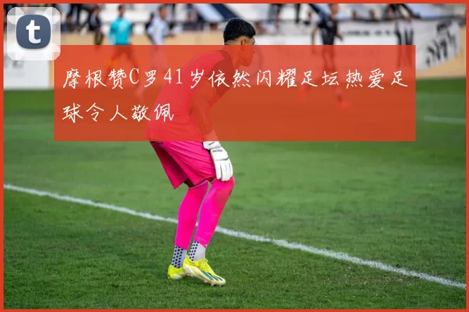 摩根赞C罗41岁依然闪耀足坛热爱足球令人敬佩