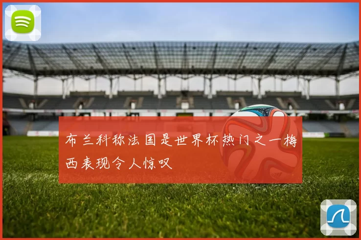 布兰科称法国是世界杯热门之一梅西表现令人惊叹