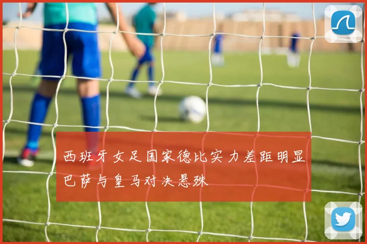 西班牙女足国家德比实力差距明显巴萨与皇马对决悬殊