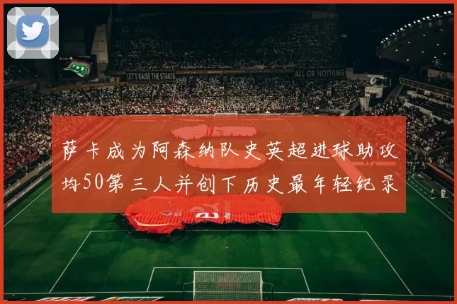 萨卡成为阿森纳队史英超进球助攻均50第三人并创下历史最年轻纪录