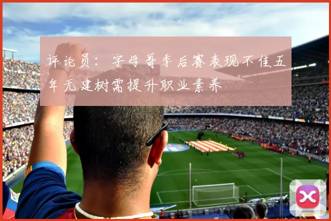 评论员：字母哥季后赛表现不佳五年无建树需提升职业素养