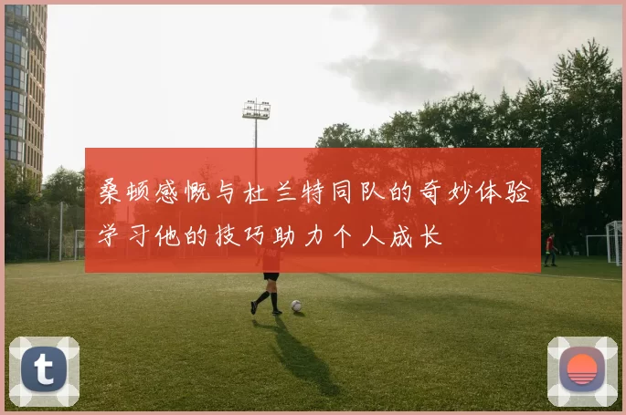 桑顿感慨与杜兰特同队的奇妙体验学习他的技巧助力个人成长