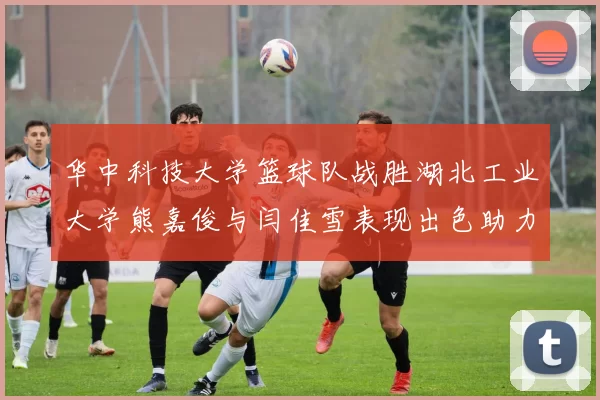 华中科技大学篮球队战胜湖北工业大学熊嘉俊与闫佳雪表现出色助力胜利