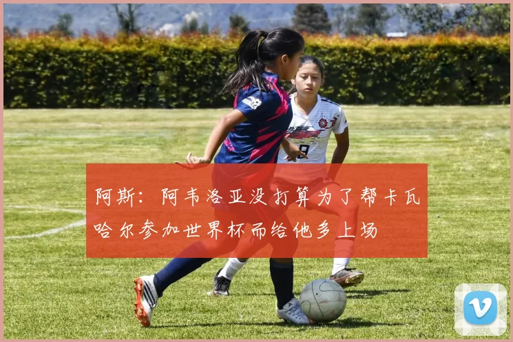 阿斯：阿韦洛亚没打算为了帮卡瓦哈尔参加世界杯而给他多上场