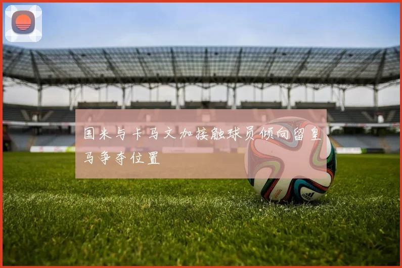 国米与卡马文加接触球员倾向留皇马争夺位置