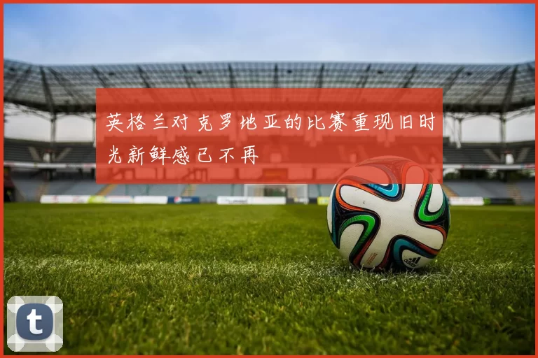 英格兰对克罗地亚的比赛重现旧时光新鲜感已不再