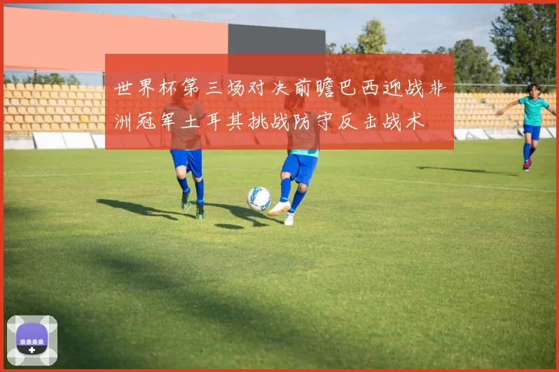 世界杯第三场对决前瞻巴西迎战非洲冠军土耳其挑战防守反击战术
